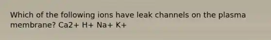 Which of the following ions have leak channels on the plasma membrane? Ca2+ H+ Na+ K+