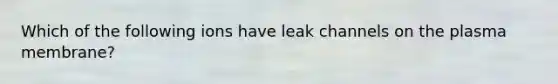 Which of the following ions have leak channels on the plasma membrane?