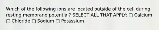 Which of the following ions are located outside of the cell during resting membrane potential? SELECT ALL THAT APPLY: □ Calcium □ Chloride □ Sodium □ Potassium