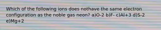 Which of the following ions does nothave the same electron configuration as the noble gas neon? a)O-2 b)F- c)Al+3 d)S-2 e)Mg+2