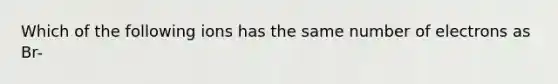 Which of the following ions has the same number of electrons as Br-