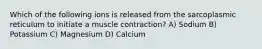 Which of the following ions is released from the sarcoplasmic reticulum to initiate a muscle contraction? A) Sodium B) Potassium C) Magnesium D) Calcium