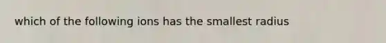 which of the following ions has the smallest radius