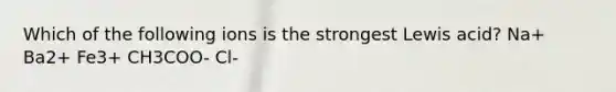 Which of the following ions is the strongest Lewis acid? Na+ Ba2+ Fe3+ CH3COO- Cl-