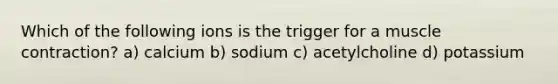 Which of the following ions is the trigger for a <a href='https://www.questionai.com/knowledge/k0LBwLeEer-muscle-contraction' class='anchor-knowledge'>muscle contraction</a>? a) calcium b) sodium c) acetylcholine d) potassium