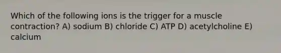 Which of the following ions is the trigger for a muscle contraction? A) sodium B) chloride C) ATP D) acetylcholine E) calcium