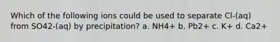 Which of the following ions could be used to separate Cl-(aq) from SO42-(aq) by precipitation? a. NH4+ b. Pb2+ c. K+ d. Ca2+