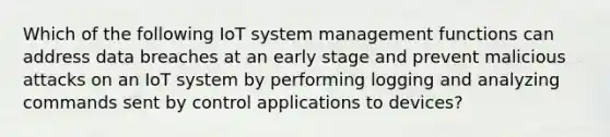 Which of the following IoT system management functions can address data breaches at an early stage and prevent malicious attacks on an IoT system by performing logging and analyzing commands sent by control applications to devices?