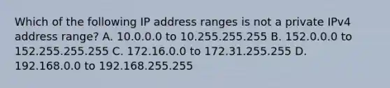 Which of the following IP address ranges is not a private IPv4 address range? A. 10.0.0.0 to 10.255.255.255 B. 152.0.0.0 to 152.255.255.255 C. 172.16.0.0 to 172.31.255.255 D. 192.168.0.0 to 192.168.255.255