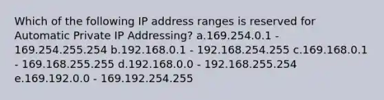 Which of the following IP address ranges is reserved for Automatic Private IP Addressing? a.169.254.0.1 - 169.254.255.254 b.192.168.0.1 - 192.168.254.255 c.169.168.0.1 - 169.168.255.255 d.192.168.0.0 - 192.168.255.254 e.169.192.0.0 - 169.192.254.255