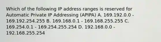 Which of the following IP address ranges is reserved for Automatic Private IP Addressing (APIPA) A. 169.192.0.0 - 169.192.254.255 B. 169.168.0.1 - 169.168.255.255 C. 169.254.0.1 - 169.254.255.254 D. 192.168.0.0 - 192.168.255.254