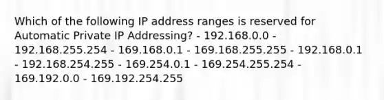 Which of the following IP address ranges is reserved for Automatic Private IP Addressing? - 192.168.0.0 - 192.168.255.254 - 169.168.0.1 - 169.168.255.255 - 192.168.0.1 - 192.168.254.255 - 169.254.0.1 - 169.254.255.254 - 169.192.0.0 - 169.192.254.255