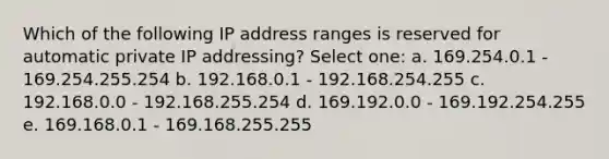 Which of the following IP address ranges is reserved for automatic private IP addressing? Select one: a. 169.254.0.1 - 169.254.255.254 b. 192.168.0.1 - 192.168.254.255 c. 192.168.0.0 - 192.168.255.254 d. 169.192.0.0 - 169.192.254.255 e. 169.168.0.1 - 169.168.255.255