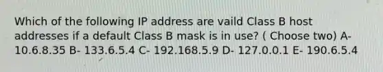 Which of the following IP address are vaild Class B host addresses if a default Class B mask is in use? ( Choose two) A- 10.6.8.35 B- 133.6.5.4 C- 192.168.5.9 D- 127.0.0.1 E- 190.6.5.4