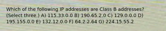 Which of the following IP addresses are Class B addresses? (Select three.) A) 115.33.0.0 B) 190.65.2.0 C) 129.0.0.0 D) 195.155.0.0 E) 132.12.0.0 F) 64.2.2.64 G) 224.15.55.2