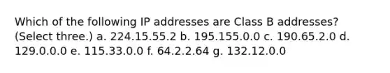 Which of the following IP addresses are Class B addresses? (Select three.) a. 224.15.55.2 b. 195.155.0.0 c. 190.65.2.0 d. 129.0.0.0 e. 115.33.0.0 f. 64.2.2.64 g. 132.12.0.0