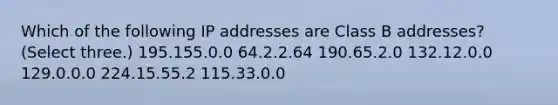 Which of the following IP addresses are Class B addresses? (Select three.) 195.155.0.0 64.2.2.64 190.65.2.0 132.12.0.0 129.0.0.0 224.15.55.2 115.33.0.0