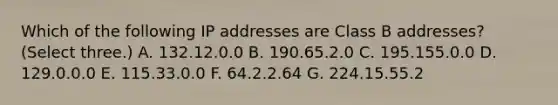 Which of the following IP addresses are Class B addresses? (Select three.) A. 132.12.0.0 B. 190.65.2.0 C. 195.155.0.0 D. 129.0.0.0 E. 115.33.0.0 F. 64.2.2.64 G. 224.15.55.2