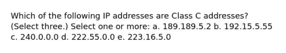 Which of the following IP addresses are Class C addresses? (Select three.) Select one or more: a. 189.189.5.2 b. 192.15.5.55 c. 240.0.0.0 d. 222.55.0.0 e. 223.16.5.0