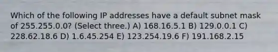 Which of the following IP addresses have a default subnet mask of 255.255.0.0? (Select three.) A) 168.16.5.1 B) 129.0.0.1 C) 228.62.18.6 D) 1.6.45.254 E) 123.254.19.6 F) 191.168.2.15