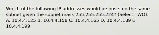 Which of the following IP addresses would be hosts on the same subnet given the subnet mask 255.255.255.224? (Select TWO). A. 10.4.4.125 B. 10.4.4.158 C. 10.4.4.165 D. 10.4.4.189 E. 10.4.4.199