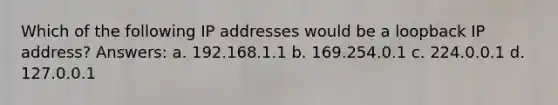 Which of the following IP addresses would be a loopback IP address? Answers: a. 192.168.1.1 b. 169.254.0.1 c. 224.0.0.1 d. 127.0.0.1