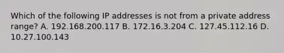 Which of the following IP addresses is not from a private address range? A. 192.168.200.117 B. 172.16.3.204 C. 127.45.112.16 D. 10.27.100.143