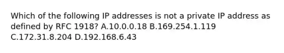 Which of the following IP addresses is not a private IP address as defined by RFC 1918? A.10.0.0.18 B.169.254.1.119 C.172.31.8.204 D.192.168.6.43