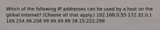 Which of the following IP addresses can be used by a host on the global Internet? (Choose all that apply.) 192.168.0.55 172.32.0.1 169.254.99.208 99.99.99.99 38.15.222.299