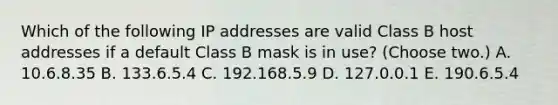 Which of the following IP addresses are valid Class B host addresses if a default Class B mask is in use? (Choose two.) A. 10.6.8.35 B. 133.6.5.4 C. 192.168.5.9 D. 127.0.0.1 E. 190.6.5.4