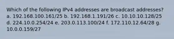 Which of the following IPv4 addresses are broadcast addresses? a. 192.168.100.161/25 b. 192.168.1.191/26 c. 10.10.10.128/25 d. 224.10.0.254/24 e. 203.0.113.100/24 f. 172.110.12.64/28 g. 10.0.0.159/27