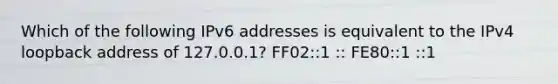 Which of the following IPv6 addresses is equivalent to the IPv4 loopback address of 127.0.0.1? FF02::1 :: FE80::1 ::1