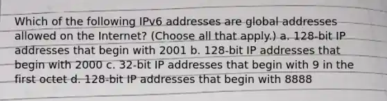 Which of the following IPv6 addresses are global addresses allowed on the Internet? (Choose all that apply.) a. 128-bit IP addresses that begin with 2001 b. 128-bit IP addresses that begin with 2000 c. 32-bit IP addresses that begin with 9 in the first octet d. 128-bit IP addresses that begin with 8888