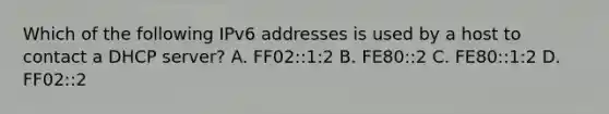 Which of the following IPv6 addresses is used by a host to contact a DHCP server? A. FF02::1:2 B. FE80::2 C. FE80::1:2 D. FF02::2