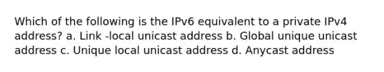 Which of the following is the IPv6 equivalent to a private IPv4 address? a. Link -local unicast address b. Global unique unicast address c. Unique local unicast address d. Anycast address