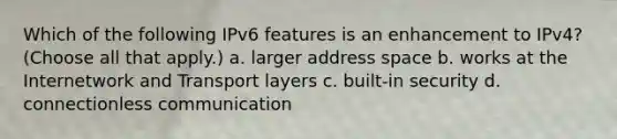 Which of the following IPv6 features is an enhancement to IPv4? (Choose all that apply.) a. larger address space b. works at the Internetwork and Transport layers c. built-in security d. connectionless communication