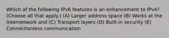 Which of the following IPv6 features is an enhancement to IPv4? (Choose all that apply.) (A) Larger address space (B) Works at the Internetwork and (C) Transport layers (D) Built-in security (E) Connectionless communication