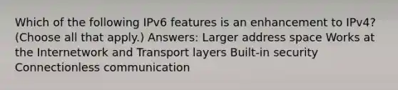 Which of the following IPv6 features is an enhancement to IPv4? (Choose all that apply.) Answers: Larger address space Works at the Internetwork and Transport layers Built-in security Connectionless communication