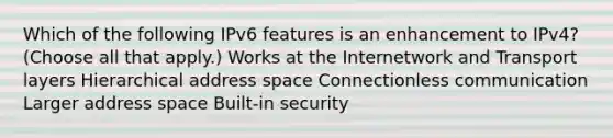 Which of the following IPv6 features is an enhancement to IPv4? (Choose all that apply.) Works at the Internetwork and Transport layers Hierarchical address space Connectionless communication Larger address space Built-in security