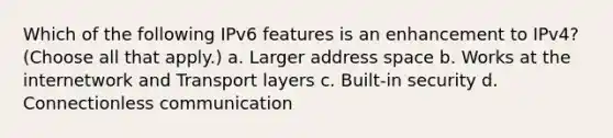 Which of the following IPv6 features is an enhancement to IPv4? (Choose all that apply.) a. Larger address space b. Works at the internetwork and Transport layers c. Built-in security d. Connectionless communication