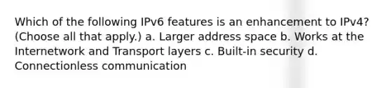 Which of the following IPv6 features is an enhancement to IPv4? (Choose all that apply.) a. Larger address space b. Works at the Internetwork and Transport layers c. Built-in security d. Connectionless communication