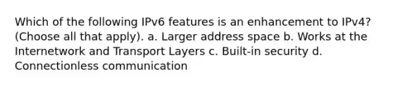 Which of the following IPv6 features is an enhancement to IPv4? (Choose all that apply). a. Larger address space b. Works at the Internetwork and Transport Layers c. Built-in security d. Connectionless communication