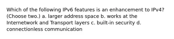 Which of the following IPv6 features is an enhancement to IPv4? (Choose two.) a. larger address space b. works at the Internetwork and Transport layers c. built-in security d. connectionless communication