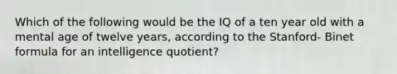 Which of the following would be the IQ of a ten year old with a mental age of twelve years, according to the Stanford- Binet formula for an intelligence quotient?