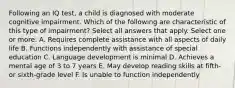 Following an IQ test, a child is diagnosed with moderate cognitive impairment. Which of the following are characteristic of this type of impairment? Select all answers that apply. Select one or more: A. Requires complete assistance with all aspects of daily life B. Functions independently with assistance of special education C. Language development is minimal D. Achieves a mental age of 3 to 7 years E. May develop reading skills at fifth- or sixth-grade level F. Is unable to function independently