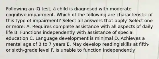 Following an IQ test, a child is diagnosed with moderate cognitive impairment. Which of the following are characteristic of this type of impairment? Select all answers that apply. Select one or more: A. Requires complete assistance with all aspects of daily life B. Functions independently with assistance of special education C. Language development is minimal D. Achieves a mental age of 3 to 7 years E. May develop reading skills at fifth- or sixth-grade level F. Is unable to function independently