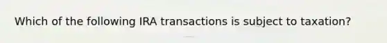 Which of the following IRA transactions is subject to taxation?