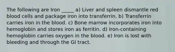 The following are Iron _____ a) Liver and spleen dismantle red blood cells and package iron into transferrin. b) Transferrin carries iron in the blood. c) Bone marrow incorporates iron into hemoglobin and stores iron as ferritin. d) Iron-containing hemoglobin carries oxygen in the blood. e) Iron is lost with bleeding and through the GI tract.