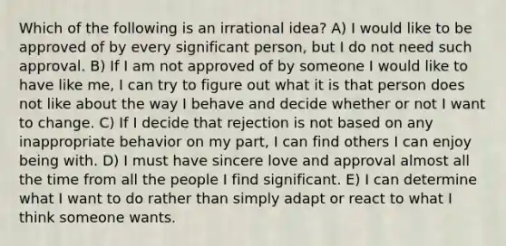 Which of the following is an irrational idea? A) I would like to be approved of by every significant person, but I do not need such approval. B) If I am not approved of by someone I would like to have like me, I can try to figure out what it is that person does not like about the way I behave and decide whether or not I want to change. C) If I decide that rejection is not based on any inappropriate behavior on my part, I can find others I can enjoy being with. D) I must have sincere love and approval almost all the time from all the people I find significant. E) I can determine what I want to do rather than simply adapt or react to what I think someone wants.