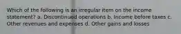 Which of the following is an irregular item on the income statement? a. Discontinued operations b. Income before taxes c. Other revenues and expenses d. Other gains and losses